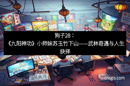狗子28：《九阳神功》小师妹苏玉竹下山——武林奇遇与人生抉择
